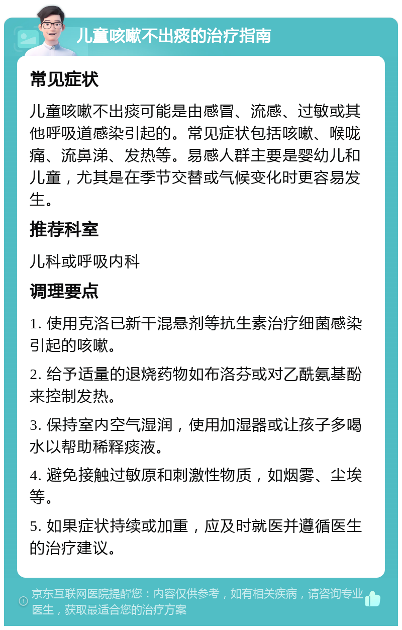 儿童咳嗽不出痰的治疗指南 常见症状 儿童咳嗽不出痰可能是由感冒、流感、过敏或其他呼吸道感染引起的。常见症状包括咳嗽、喉咙痛、流鼻涕、发热等。易感人群主要是婴幼儿和儿童，尤其是在季节交替或气候变化时更容易发生。 推荐科室 儿科或呼吸内科 调理要点 1. 使用克洛已新干混悬剂等抗生素治疗细菌感染引起的咳嗽。 2. 给予适量的退烧药物如布洛芬或对乙酰氨基酚来控制发热。 3. 保持室内空气湿润，使用加湿器或让孩子多喝水以帮助稀释痰液。 4. 避免接触过敏原和刺激性物质，如烟雾、尘埃等。 5. 如果症状持续或加重，应及时就医并遵循医生的治疗建议。