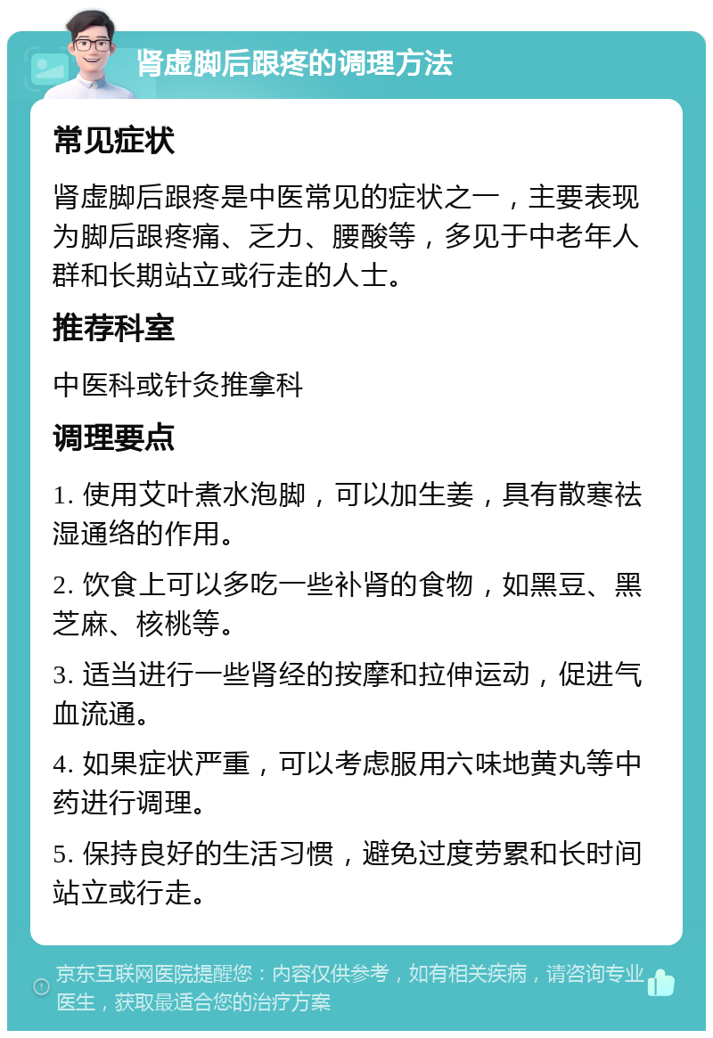 肾虚脚后跟疼的调理方法 常见症状 肾虚脚后跟疼是中医常见的症状之一，主要表现为脚后跟疼痛、乏力、腰酸等，多见于中老年人群和长期站立或行走的人士。 推荐科室 中医科或针灸推拿科 调理要点 1. 使用艾叶煮水泡脚，可以加生姜，具有散寒祛湿通络的作用。 2. 饮食上可以多吃一些补肾的食物，如黑豆、黑芝麻、核桃等。 3. 适当进行一些肾经的按摩和拉伸运动，促进气血流通。 4. 如果症状严重，可以考虑服用六味地黄丸等中药进行调理。 5. 保持良好的生活习惯，避免过度劳累和长时间站立或行走。