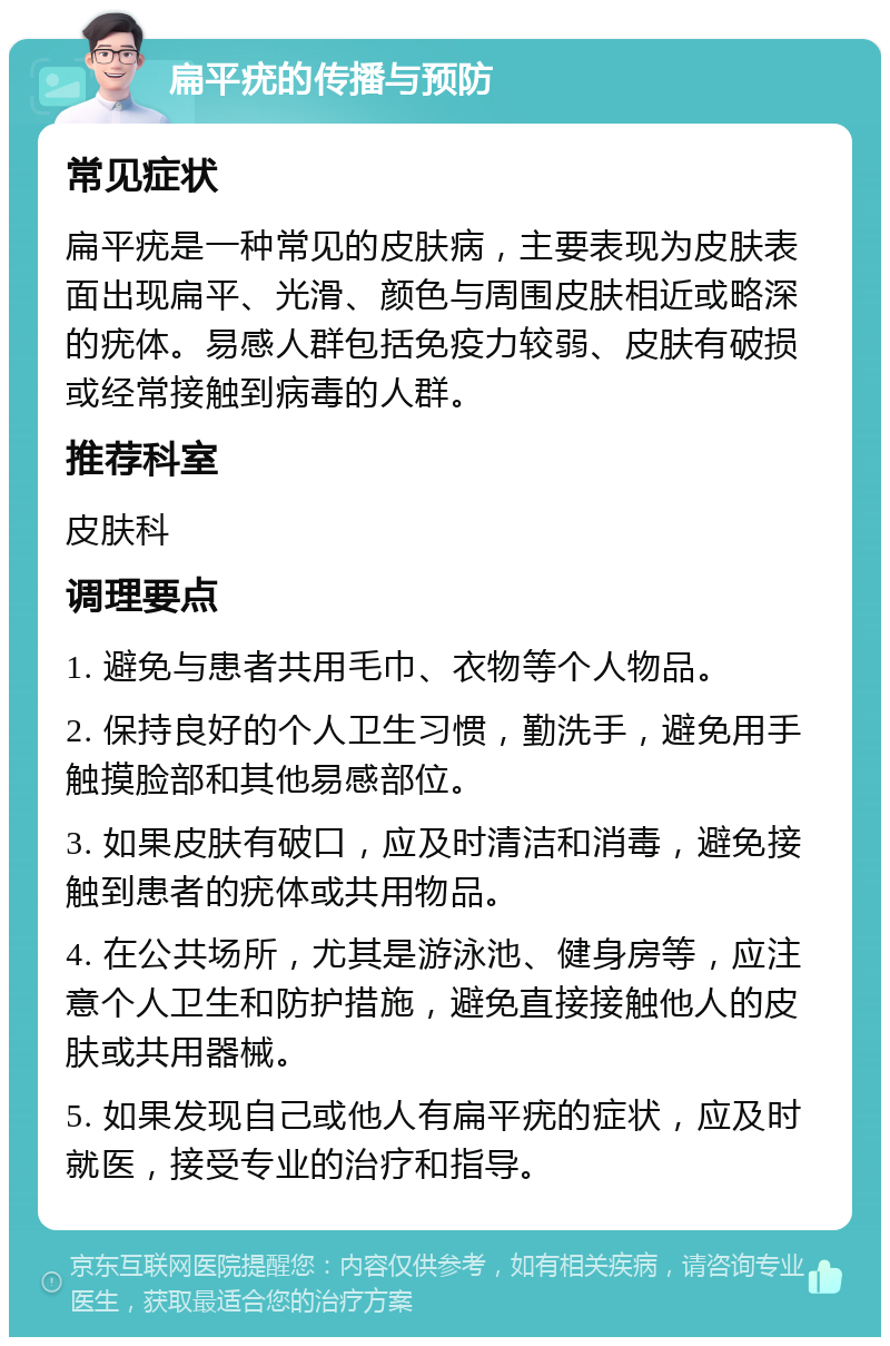 扁平疣的传播与预防 常见症状 扁平疣是一种常见的皮肤病，主要表现为皮肤表面出现扁平、光滑、颜色与周围皮肤相近或略深的疣体。易感人群包括免疫力较弱、皮肤有破损或经常接触到病毒的人群。 推荐科室 皮肤科 调理要点 1. 避免与患者共用毛巾、衣物等个人物品。 2. 保持良好的个人卫生习惯，勤洗手，避免用手触摸脸部和其他易感部位。 3. 如果皮肤有破口，应及时清洁和消毒，避免接触到患者的疣体或共用物品。 4. 在公共场所，尤其是游泳池、健身房等，应注意个人卫生和防护措施，避免直接接触他人的皮肤或共用器械。 5. 如果发现自己或他人有扁平疣的症状，应及时就医，接受专业的治疗和指导。