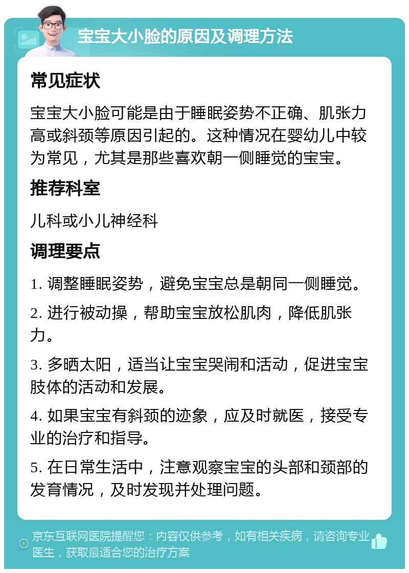 宝宝大小脸的原因及调理方法 常见症状 宝宝大小脸可能是由于睡眠姿势不正确、肌张力高或斜颈等原因引起的。这种情况在婴幼儿中较为常见，尤其是那些喜欢朝一侧睡觉的宝宝。 推荐科室 儿科或小儿神经科 调理要点 1. 调整睡眠姿势，避免宝宝总是朝同一侧睡觉。 2. 进行被动操，帮助宝宝放松肌肉，降低肌张力。 3. 多晒太阳，适当让宝宝哭闹和活动，促进宝宝肢体的活动和发展。 4. 如果宝宝有斜颈的迹象，应及时就医，接受专业的治疗和指导。 5. 在日常生活中，注意观察宝宝的头部和颈部的发育情况，及时发现并处理问题。