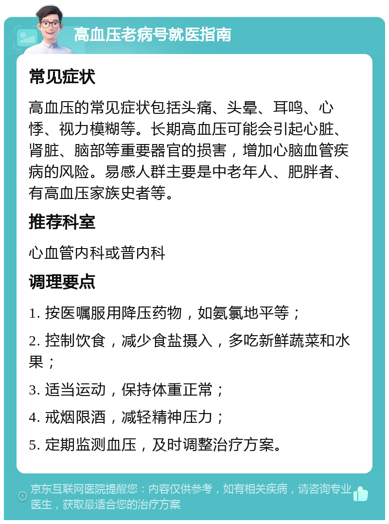 高血压老病号就医指南 常见症状 高血压的常见症状包括头痛、头晕、耳鸣、心悸、视力模糊等。长期高血压可能会引起心脏、肾脏、脑部等重要器官的损害，增加心脑血管疾病的风险。易感人群主要是中老年人、肥胖者、有高血压家族史者等。 推荐科室 心血管内科或普内科 调理要点 1. 按医嘱服用降压药物，如氨氯地平等； 2. 控制饮食，减少食盐摄入，多吃新鲜蔬菜和水果； 3. 适当运动，保持体重正常； 4. 戒烟限酒，减轻精神压力； 5. 定期监测血压，及时调整治疗方案。