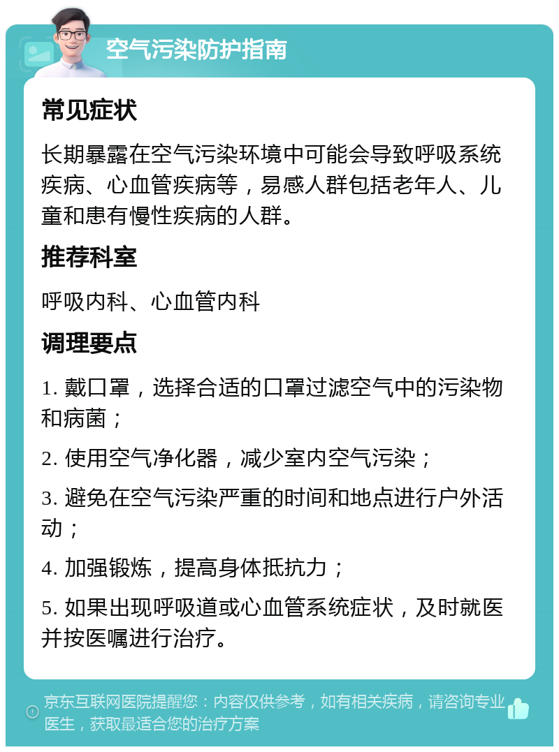 空气污染防护指南 常见症状 长期暴露在空气污染环境中可能会导致呼吸系统疾病、心血管疾病等，易感人群包括老年人、儿童和患有慢性疾病的人群。 推荐科室 呼吸内科、心血管内科 调理要点 1. 戴口罩，选择合适的口罩过滤空气中的污染物和病菌； 2. 使用空气净化器，减少室内空气污染； 3. 避免在空气污染严重的时间和地点进行户外活动； 4. 加强锻炼，提高身体抵抗力； 5. 如果出现呼吸道或心血管系统症状，及时就医并按医嘱进行治疗。