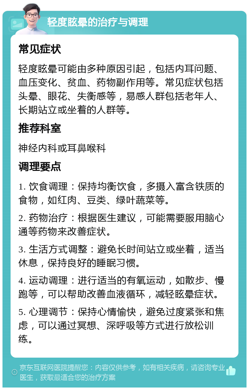 轻度眩晕的治疗与调理 常见症状 轻度眩晕可能由多种原因引起，包括内耳问题、血压变化、贫血、药物副作用等。常见症状包括头晕、眼花、失衡感等，易感人群包括老年人、长期站立或坐着的人群等。 推荐科室 神经内科或耳鼻喉科 调理要点 1. 饮食调理：保持均衡饮食，多摄入富含铁质的食物，如红肉、豆类、绿叶蔬菜等。 2. 药物治疗：根据医生建议，可能需要服用脑心通等药物来改善症状。 3. 生活方式调整：避免长时间站立或坐着，适当休息，保持良好的睡眠习惯。 4. 运动调理：进行适当的有氧运动，如散步、慢跑等，可以帮助改善血液循环，减轻眩晕症状。 5. 心理调节：保持心情愉快，避免过度紧张和焦虑，可以通过冥想、深呼吸等方式进行放松训练。