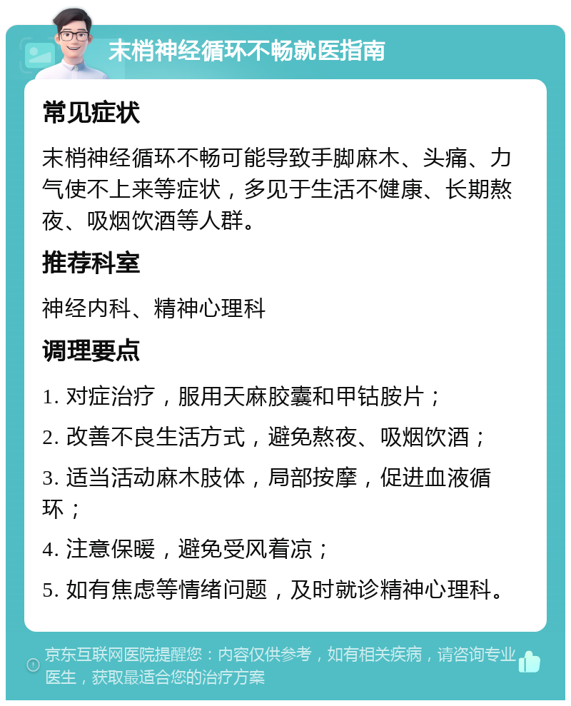 末梢神经循环不畅就医指南 常见症状 末梢神经循环不畅可能导致手脚麻木、头痛、力气使不上来等症状，多见于生活不健康、长期熬夜、吸烟饮酒等人群。 推荐科室 神经内科、精神心理科 调理要点 1. 对症治疗，服用天麻胶囊和甲钴胺片； 2. 改善不良生活方式，避免熬夜、吸烟饮酒； 3. 适当活动麻木肢体，局部按摩，促进血液循环； 4. 注意保暖，避免受风着凉； 5. 如有焦虑等情绪问题，及时就诊精神心理科。