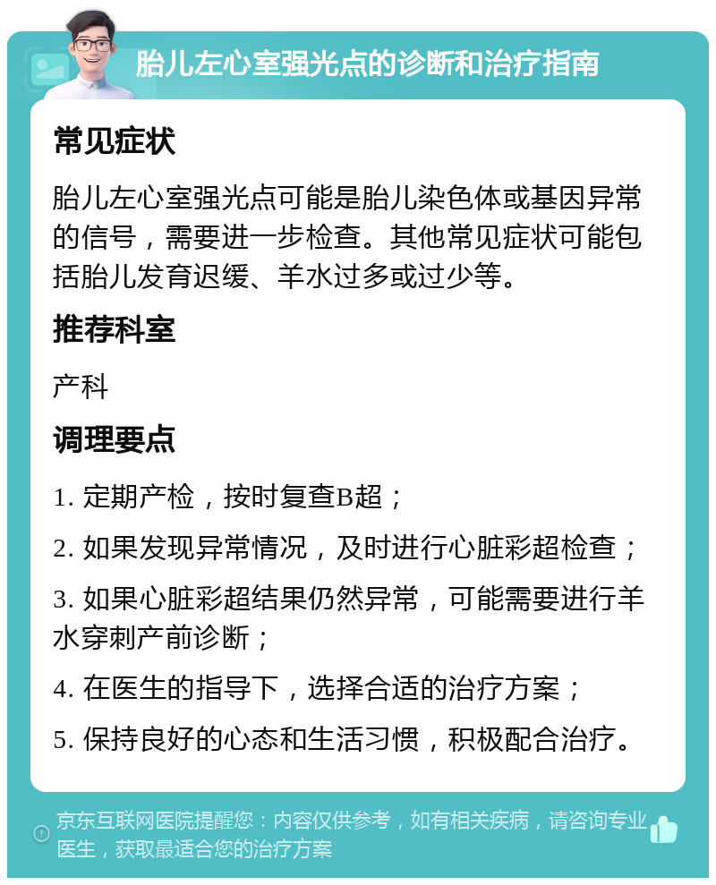 胎儿左心室强光点的诊断和治疗指南 常见症状 胎儿左心室强光点可能是胎儿染色体或基因异常的信号，需要进一步检查。其他常见症状可能包括胎儿发育迟缓、羊水过多或过少等。 推荐科室 产科 调理要点 1. 定期产检，按时复查B超； 2. 如果发现异常情况，及时进行心脏彩超检查； 3. 如果心脏彩超结果仍然异常，可能需要进行羊水穿刺产前诊断； 4. 在医生的指导下，选择合适的治疗方案； 5. 保持良好的心态和生活习惯，积极配合治疗。