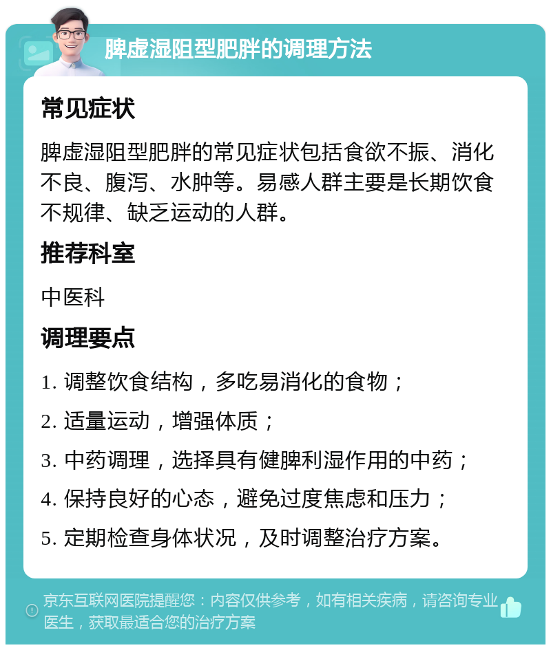 脾虚湿阻型肥胖的调理方法 常见症状 脾虚湿阻型肥胖的常见症状包括食欲不振、消化不良、腹泻、水肿等。易感人群主要是长期饮食不规律、缺乏运动的人群。 推荐科室 中医科 调理要点 1. 调整饮食结构，多吃易消化的食物； 2. 适量运动，增强体质； 3. 中药调理，选择具有健脾利湿作用的中药； 4. 保持良好的心态，避免过度焦虑和压力； 5. 定期检查身体状况，及时调整治疗方案。