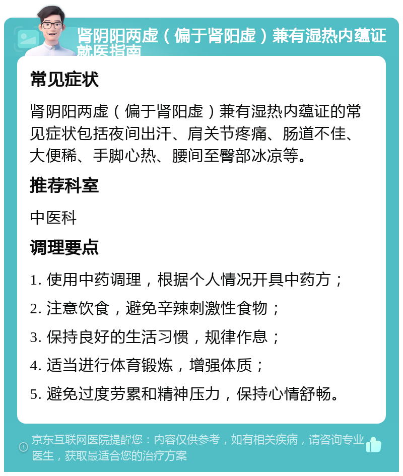 肾阴阳两虚（偏于肾阳虚）兼有湿热内蕴证就医指南 常见症状 肾阴阳两虚（偏于肾阳虚）兼有湿热内蕴证的常见症状包括夜间出汗、肩关节疼痛、肠道不佳、大便稀、手脚心热、腰间至臀部冰凉等。 推荐科室 中医科 调理要点 1. 使用中药调理，根据个人情况开具中药方； 2. 注意饮食，避免辛辣刺激性食物； 3. 保持良好的生活习惯，规律作息； 4. 适当进行体育锻炼，增强体质； 5. 避免过度劳累和精神压力，保持心情舒畅。