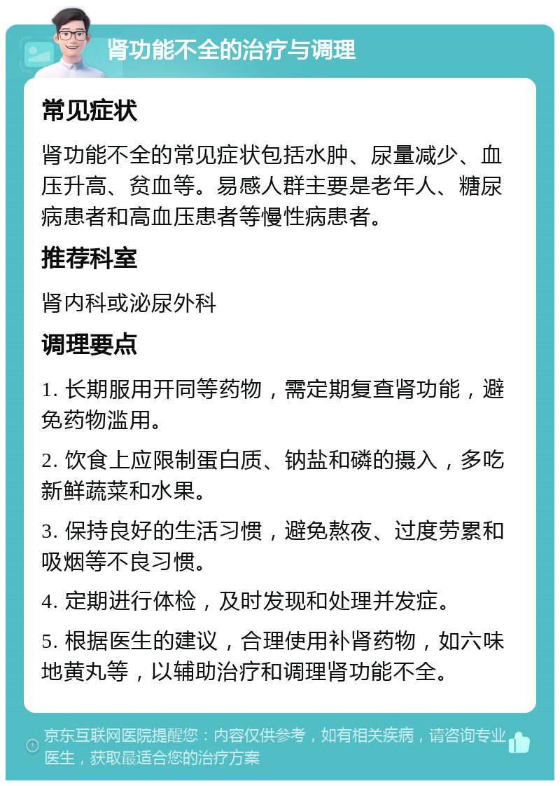 肾功能不全的治疗与调理 常见症状 肾功能不全的常见症状包括水肿、尿量减少、血压升高、贫血等。易感人群主要是老年人、糖尿病患者和高血压患者等慢性病患者。 推荐科室 肾内科或泌尿外科 调理要点 1. 长期服用开同等药物，需定期复查肾功能，避免药物滥用。 2. 饮食上应限制蛋白质、钠盐和磷的摄入，多吃新鲜蔬菜和水果。 3. 保持良好的生活习惯，避免熬夜、过度劳累和吸烟等不良习惯。 4. 定期进行体检，及时发现和处理并发症。 5. 根据医生的建议，合理使用补肾药物，如六味地黄丸等，以辅助治疗和调理肾功能不全。