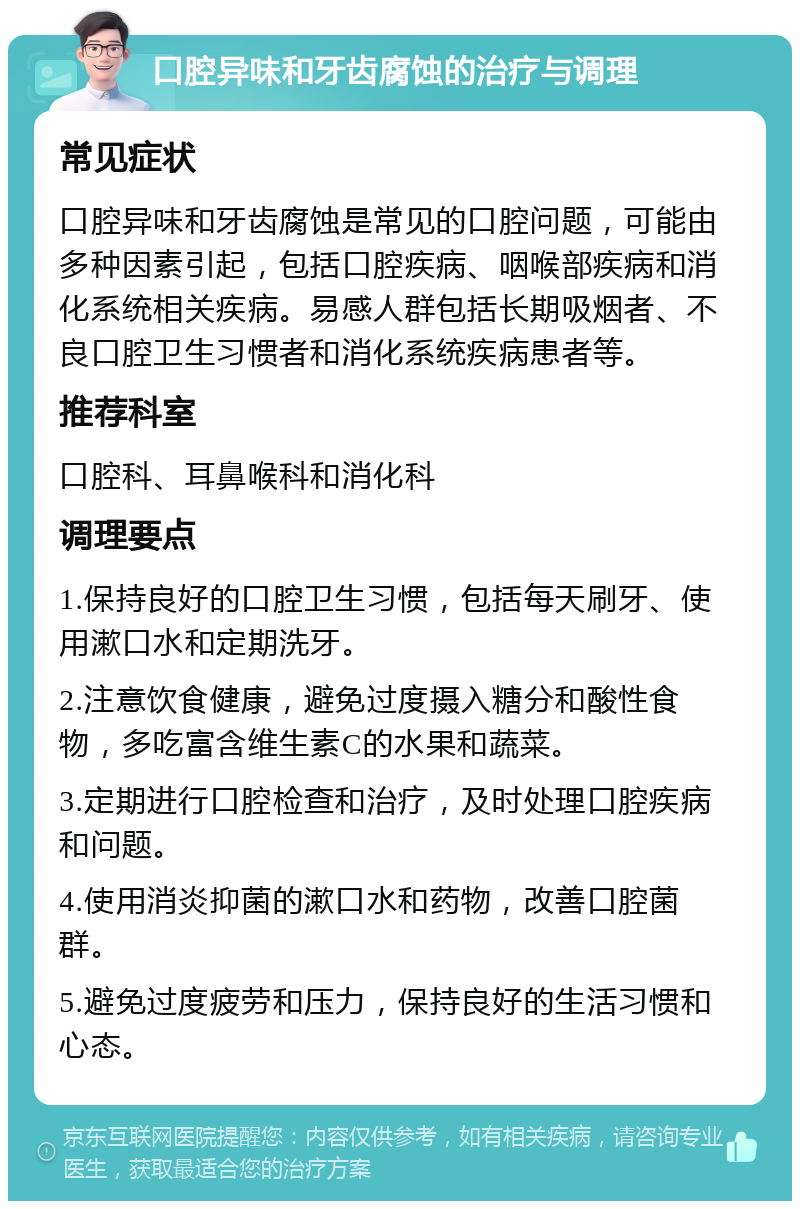 口腔异味和牙齿腐蚀的治疗与调理 常见症状 口腔异味和牙齿腐蚀是常见的口腔问题，可能由多种因素引起，包括口腔疾病、咽喉部疾病和消化系统相关疾病。易感人群包括长期吸烟者、不良口腔卫生习惯者和消化系统疾病患者等。 推荐科室 口腔科、耳鼻喉科和消化科 调理要点 1.保持良好的口腔卫生习惯，包括每天刷牙、使用漱口水和定期洗牙。 2.注意饮食健康，避免过度摄入糖分和酸性食物，多吃富含维生素C的水果和蔬菜。 3.定期进行口腔检查和治疗，及时处理口腔疾病和问题。 4.使用消炎抑菌的漱口水和药物，改善口腔菌群。 5.避免过度疲劳和压力，保持良好的生活习惯和心态。