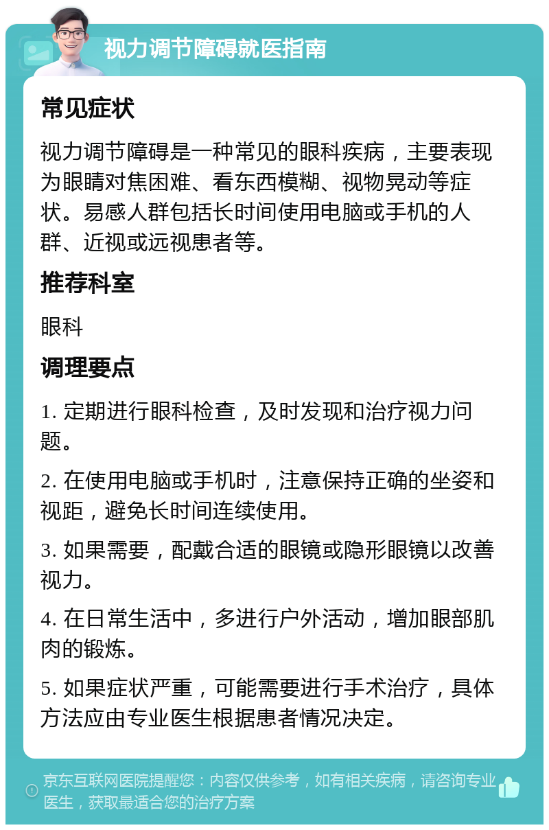 视力调节障碍就医指南 常见症状 视力调节障碍是一种常见的眼科疾病，主要表现为眼睛对焦困难、看东西模糊、视物晃动等症状。易感人群包括长时间使用电脑或手机的人群、近视或远视患者等。 推荐科室 眼科 调理要点 1. 定期进行眼科检查，及时发现和治疗视力问题。 2. 在使用电脑或手机时，注意保持正确的坐姿和视距，避免长时间连续使用。 3. 如果需要，配戴合适的眼镜或隐形眼镜以改善视力。 4. 在日常生活中，多进行户外活动，增加眼部肌肉的锻炼。 5. 如果症状严重，可能需要进行手术治疗，具体方法应由专业医生根据患者情况决定。