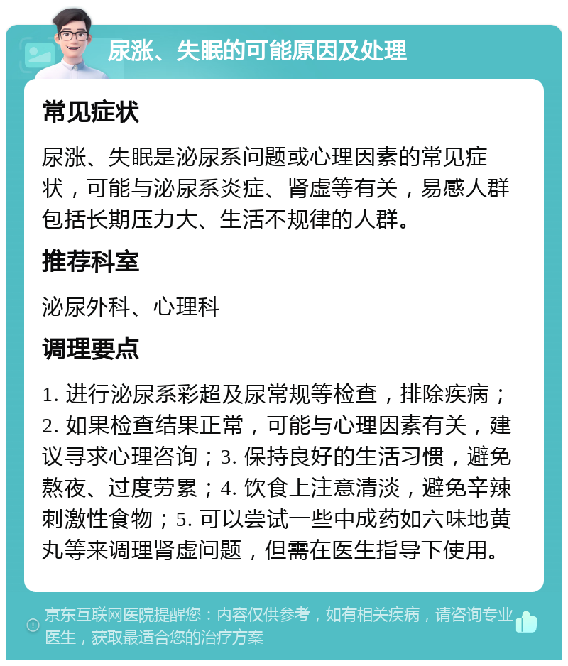 尿涨、失眠的可能原因及处理 常见症状 尿涨、失眠是泌尿系问题或心理因素的常见症状，可能与泌尿系炎症、肾虚等有关，易感人群包括长期压力大、生活不规律的人群。 推荐科室 泌尿外科、心理科 调理要点 1. 进行泌尿系彩超及尿常规等检查，排除疾病；2. 如果检查结果正常，可能与心理因素有关，建议寻求心理咨询；3. 保持良好的生活习惯，避免熬夜、过度劳累；4. 饮食上注意清淡，避免辛辣刺激性食物；5. 可以尝试一些中成药如六味地黄丸等来调理肾虚问题，但需在医生指导下使用。