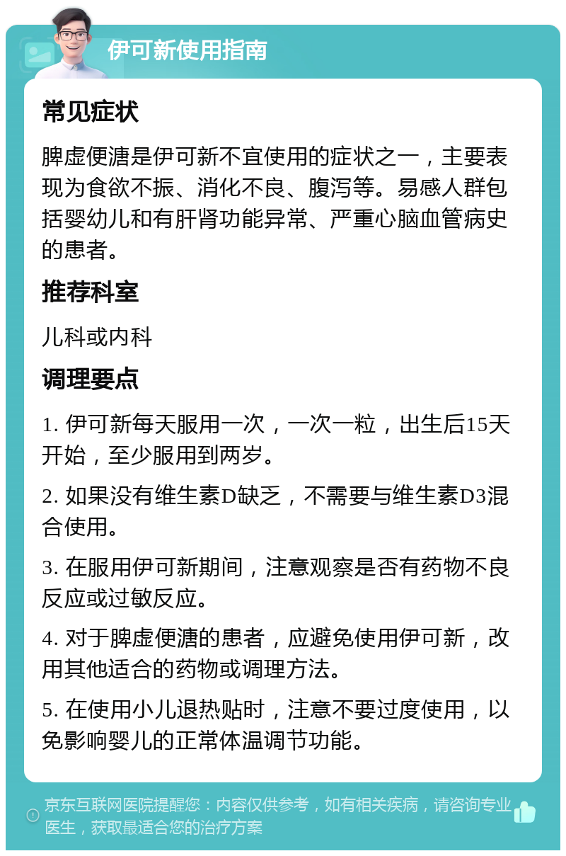 伊可新使用指南 常见症状 脾虚便溏是伊可新不宜使用的症状之一，主要表现为食欲不振、消化不良、腹泻等。易感人群包括婴幼儿和有肝肾功能异常、严重心脑血管病史的患者。 推荐科室 儿科或内科 调理要点 1. 伊可新每天服用一次，一次一粒，出生后15天开始，至少服用到两岁。 2. 如果没有维生素D缺乏，不需要与维生素D3混合使用。 3. 在服用伊可新期间，注意观察是否有药物不良反应或过敏反应。 4. 对于脾虚便溏的患者，应避免使用伊可新，改用其他适合的药物或调理方法。 5. 在使用小儿退热贴时，注意不要过度使用，以免影响婴儿的正常体温调节功能。