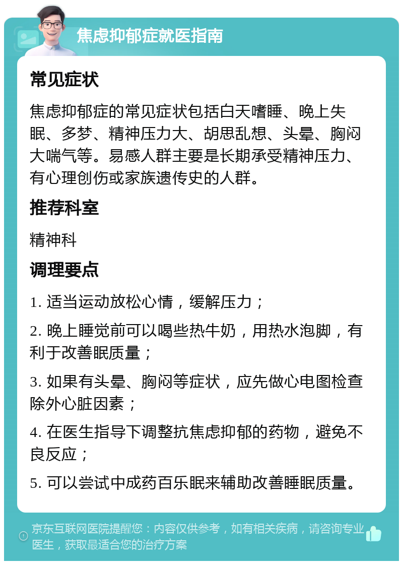 焦虑抑郁症就医指南 常见症状 焦虑抑郁症的常见症状包括白天嗜睡、晚上失眠、多梦、精神压力大、胡思乱想、头晕、胸闷大喘气等。易感人群主要是长期承受精神压力、有心理创伤或家族遗传史的人群。 推荐科室 精神科 调理要点 1. 适当运动放松心情，缓解压力； 2. 晚上睡觉前可以喝些热牛奶，用热水泡脚，有利于改善眠质量； 3. 如果有头晕、胸闷等症状，应先做心电图检查除外心脏因素； 4. 在医生指导下调整抗焦虑抑郁的药物，避免不良反应； 5. 可以尝试中成药百乐眠来辅助改善睡眠质量。