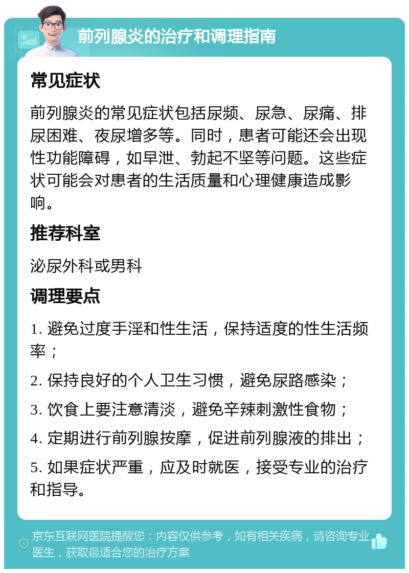 前列腺炎的治疗和调理指南 常见症状 前列腺炎的常见症状包括尿频、尿急、尿痛、排尿困难、夜尿增多等。同时，患者可能还会出现性功能障碍，如早泄、勃起不坚等问题。这些症状可能会对患者的生活质量和心理健康造成影响。 推荐科室 泌尿外科或男科 调理要点 1. 避免过度手淫和性生活，保持适度的性生活频率； 2. 保持良好的个人卫生习惯，避免尿路感染； 3. 饮食上要注意清淡，避免辛辣刺激性食物； 4. 定期进行前列腺按摩，促进前列腺液的排出； 5. 如果症状严重，应及时就医，接受专业的治疗和指导。