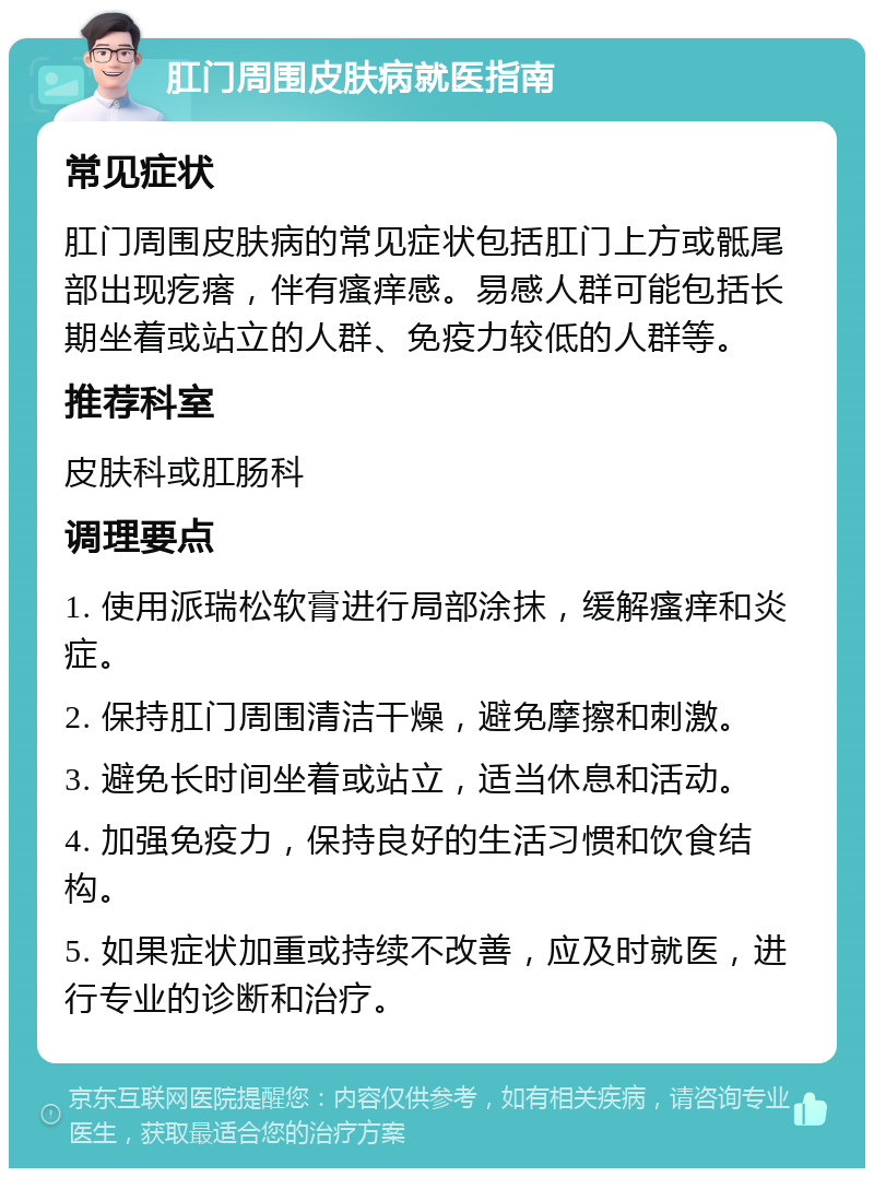 肛门周围皮肤病就医指南 常见症状 肛门周围皮肤病的常见症状包括肛门上方或骶尾部出现疙瘩，伴有瘙痒感。易感人群可能包括长期坐着或站立的人群、免疫力较低的人群等。 推荐科室 皮肤科或肛肠科 调理要点 1. 使用派瑞松软膏进行局部涂抹，缓解瘙痒和炎症。 2. 保持肛门周围清洁干燥，避免摩擦和刺激。 3. 避免长时间坐着或站立，适当休息和活动。 4. 加强免疫力，保持良好的生活习惯和饮食结构。 5. 如果症状加重或持续不改善，应及时就医，进行专业的诊断和治疗。