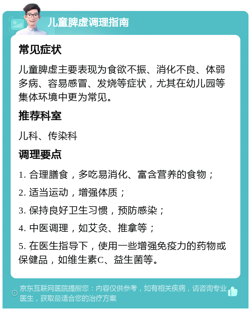 儿童脾虚调理指南 常见症状 儿童脾虚主要表现为食欲不振、消化不良、体弱多病、容易感冒、发烧等症状，尤其在幼儿园等集体环境中更为常见。 推荐科室 儿科、传染科 调理要点 1. 合理膳食，多吃易消化、富含营养的食物； 2. 适当运动，增强体质； 3. 保持良好卫生习惯，预防感染； 4. 中医调理，如艾灸、推拿等； 5. 在医生指导下，使用一些增强免疫力的药物或保健品，如维生素C、益生菌等。