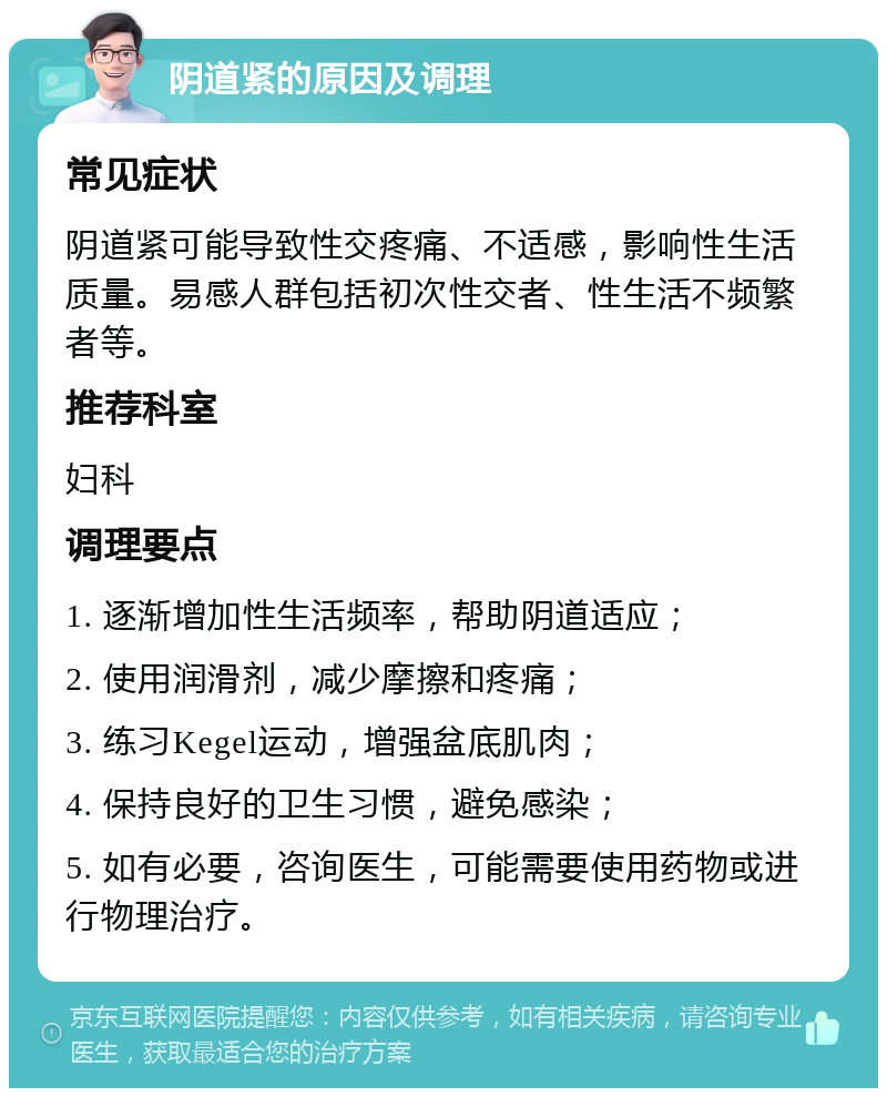 阴道紧的原因及调理 常见症状 阴道紧可能导致性交疼痛、不适感，影响性生活质量。易感人群包括初次性交者、性生活不频繁者等。 推荐科室 妇科 调理要点 1. 逐渐增加性生活频率，帮助阴道适应； 2. 使用润滑剂，减少摩擦和疼痛； 3. 练习Kegel运动，增强盆底肌肉； 4. 保持良好的卫生习惯，避免感染； 5. 如有必要，咨询医生，可能需要使用药物或进行物理治疗。