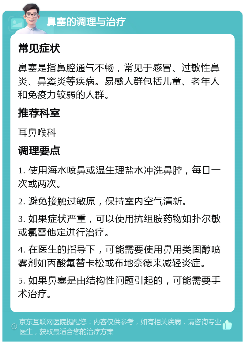 鼻塞的调理与治疗 常见症状 鼻塞是指鼻腔通气不畅，常见于感冒、过敏性鼻炎、鼻窦炎等疾病。易感人群包括儿童、老年人和免疫力较弱的人群。 推荐科室 耳鼻喉科 调理要点 1. 使用海水喷鼻或温生理盐水冲洗鼻腔，每日一次或两次。 2. 避免接触过敏原，保持室内空气清新。 3. 如果症状严重，可以使用抗组胺药物如扑尔敏或氯雷他定进行治疗。 4. 在医生的指导下，可能需要使用鼻用类固醇喷雾剂如丙酸氟替卡松或布地奈德来减轻炎症。 5. 如果鼻塞是由结构性问题引起的，可能需要手术治疗。