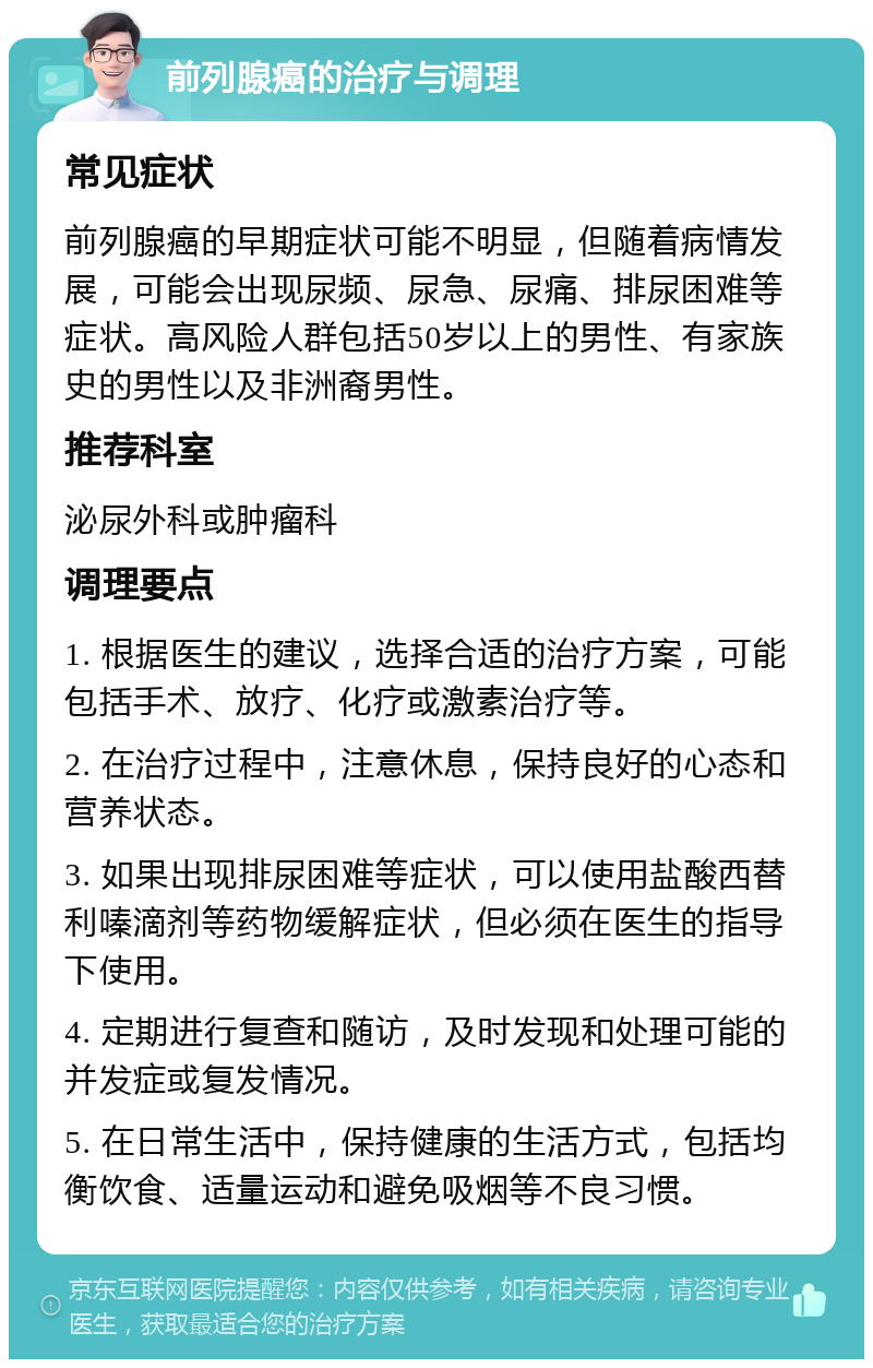 前列腺癌的治疗与调理 常见症状 前列腺癌的早期症状可能不明显，但随着病情发展，可能会出现尿频、尿急、尿痛、排尿困难等症状。高风险人群包括50岁以上的男性、有家族史的男性以及非洲裔男性。 推荐科室 泌尿外科或肿瘤科 调理要点 1. 根据医生的建议，选择合适的治疗方案，可能包括手术、放疗、化疗或激素治疗等。 2. 在治疗过程中，注意休息，保持良好的心态和营养状态。 3. 如果出现排尿困难等症状，可以使用盐酸西替利嗪滴剂等药物缓解症状，但必须在医生的指导下使用。 4. 定期进行复查和随访，及时发现和处理可能的并发症或复发情况。 5. 在日常生活中，保持健康的生活方式，包括均衡饮食、适量运动和避免吸烟等不良习惯。