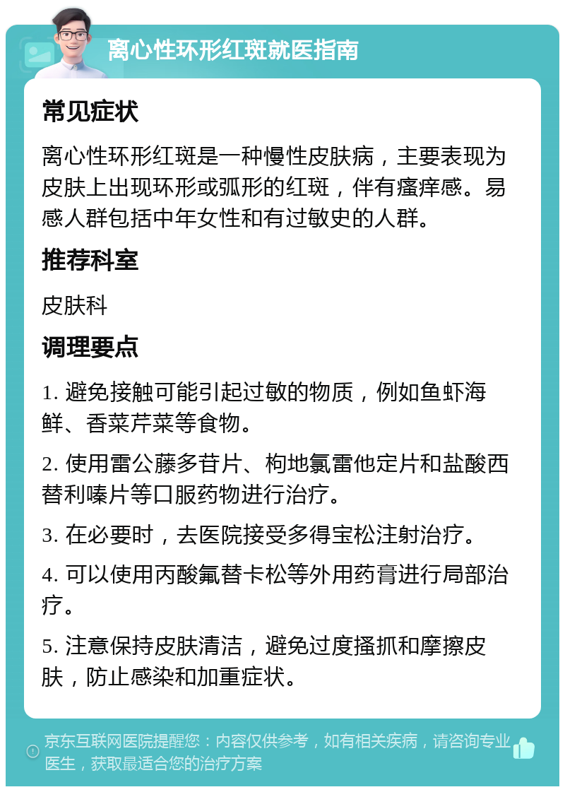 离心性环形红斑就医指南 常见症状 离心性环形红斑是一种慢性皮肤病，主要表现为皮肤上出现环形或弧形的红斑，伴有瘙痒感。易感人群包括中年女性和有过敏史的人群。 推荐科室 皮肤科 调理要点 1. 避免接触可能引起过敏的物质，例如鱼虾海鲜、香菜芹菜等食物。 2. 使用雷公藤多苷片、枸地氯雷他定片和盐酸西替利嗪片等口服药物进行治疗。 3. 在必要时，去医院接受多得宝松注射治疗。 4. 可以使用丙酸氟替卡松等外用药膏进行局部治疗。 5. 注意保持皮肤清洁，避免过度搔抓和摩擦皮肤，防止感染和加重症状。