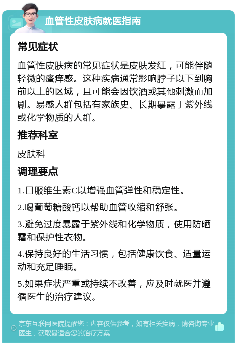 血管性皮肤病就医指南 常见症状 血管性皮肤病的常见症状是皮肤发红，可能伴随轻微的瘙痒感。这种疾病通常影响脖子以下到胸前以上的区域，且可能会因饮酒或其他刺激而加剧。易感人群包括有家族史、长期暴露于紫外线或化学物质的人群。 推荐科室 皮肤科 调理要点 1.口服维生素C以增强血管弹性和稳定性。 2.喝葡萄糖酸钙以帮助血管收缩和舒张。 3.避免过度暴露于紫外线和化学物质，使用防晒霜和保护性衣物。 4.保持良好的生活习惯，包括健康饮食、适量运动和充足睡眠。 5.如果症状严重或持续不改善，应及时就医并遵循医生的治疗建议。