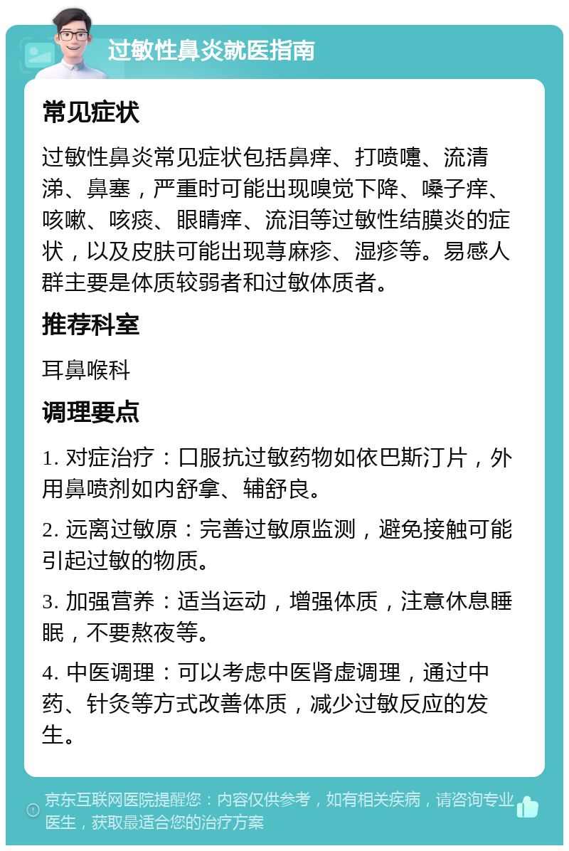 过敏性鼻炎就医指南 常见症状 过敏性鼻炎常见症状包括鼻痒、打喷嚏、流清涕、鼻塞，严重时可能出现嗅觉下降、嗓子痒、咳嗽、咳痰、眼睛痒、流泪等过敏性结膜炎的症状，以及皮肤可能出现荨麻疹、湿疹等。易感人群主要是体质较弱者和过敏体质者。 推荐科室 耳鼻喉科 调理要点 1. 对症治疗：口服抗过敏药物如依巴斯汀片，外用鼻喷剂如内舒拿、辅舒良。 2. 远离过敏原：完善过敏原监测，避免接触可能引起过敏的物质。 3. 加强营养：适当运动，增强体质，注意休息睡眠，不要熬夜等。 4. 中医调理：可以考虑中医肾虚调理，通过中药、针灸等方式改善体质，减少过敏反应的发生。