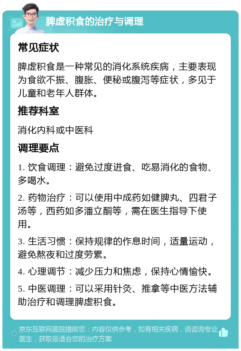 脾虚积食的治疗与调理 常见症状 脾虚积食是一种常见的消化系统疾病，主要表现为食欲不振、腹胀、便秘或腹泻等症状，多见于儿童和老年人群体。 推荐科室 消化内科或中医科 调理要点 1. 饮食调理：避免过度进食、吃易消化的食物、多喝水。 2. 药物治疗：可以使用中成药如健脾丸、四君子汤等，西药如多潘立酮等，需在医生指导下使用。 3. 生活习惯：保持规律的作息时间，适量运动，避免熬夜和过度劳累。 4. 心理调节：减少压力和焦虑，保持心情愉快。 5. 中医调理：可以采用针灸、推拿等中医方法辅助治疗和调理脾虚积食。