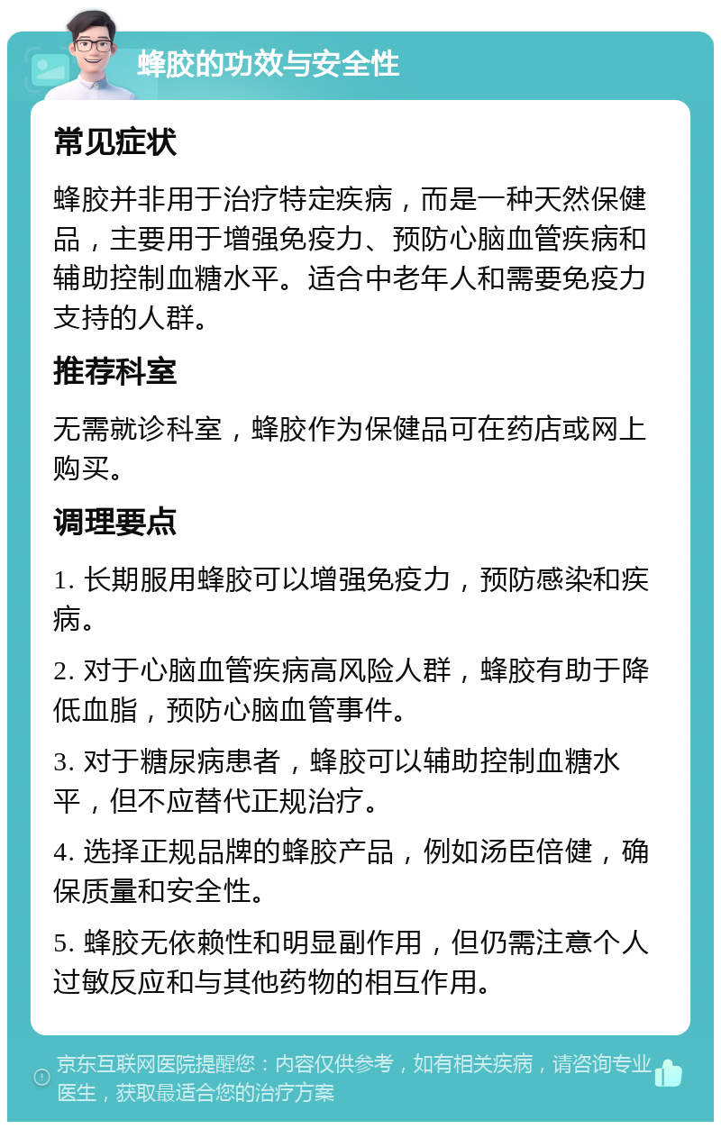 蜂胶的功效与安全性 常见症状 蜂胶并非用于治疗特定疾病，而是一种天然保健品，主要用于增强免疫力、预防心脑血管疾病和辅助控制血糖水平。适合中老年人和需要免疫力支持的人群。 推荐科室 无需就诊科室，蜂胶作为保健品可在药店或网上购买。 调理要点 1. 长期服用蜂胶可以增强免疫力，预防感染和疾病。 2. 对于心脑血管疾病高风险人群，蜂胶有助于降低血脂，预防心脑血管事件。 3. 对于糖尿病患者，蜂胶可以辅助控制血糖水平，但不应替代正规治疗。 4. 选择正规品牌的蜂胶产品，例如汤臣倍健，确保质量和安全性。 5. 蜂胶无依赖性和明显副作用，但仍需注意个人过敏反应和与其他药物的相互作用。