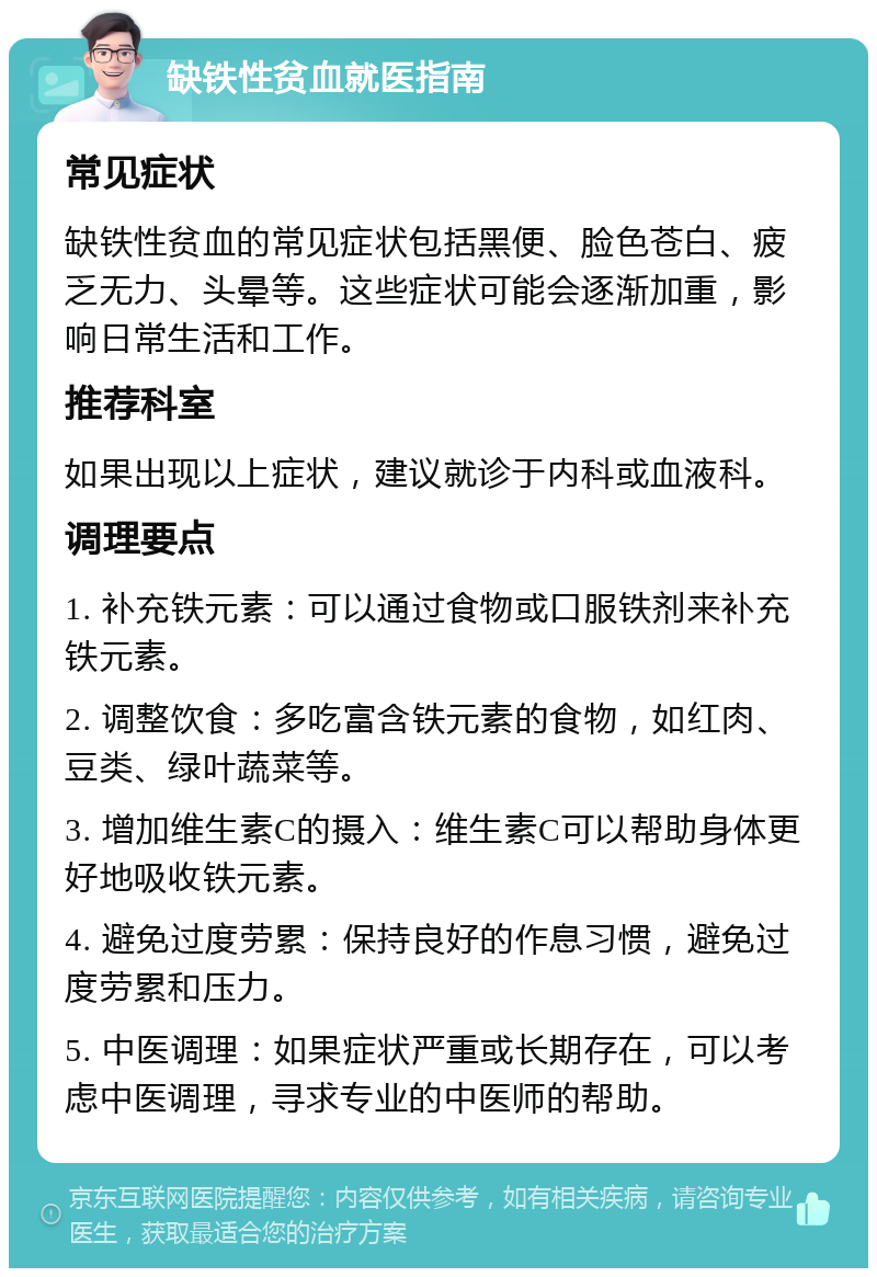 缺铁性贫血就医指南 常见症状 缺铁性贫血的常见症状包括黑便、脸色苍白、疲乏无力、头晕等。这些症状可能会逐渐加重，影响日常生活和工作。 推荐科室 如果出现以上症状，建议就诊于内科或血液科。 调理要点 1. 补充铁元素：可以通过食物或口服铁剂来补充铁元素。 2. 调整饮食：多吃富含铁元素的食物，如红肉、豆类、绿叶蔬菜等。 3. 增加维生素C的摄入：维生素C可以帮助身体更好地吸收铁元素。 4. 避免过度劳累：保持良好的作息习惯，避免过度劳累和压力。 5. 中医调理：如果症状严重或长期存在，可以考虑中医调理，寻求专业的中医师的帮助。