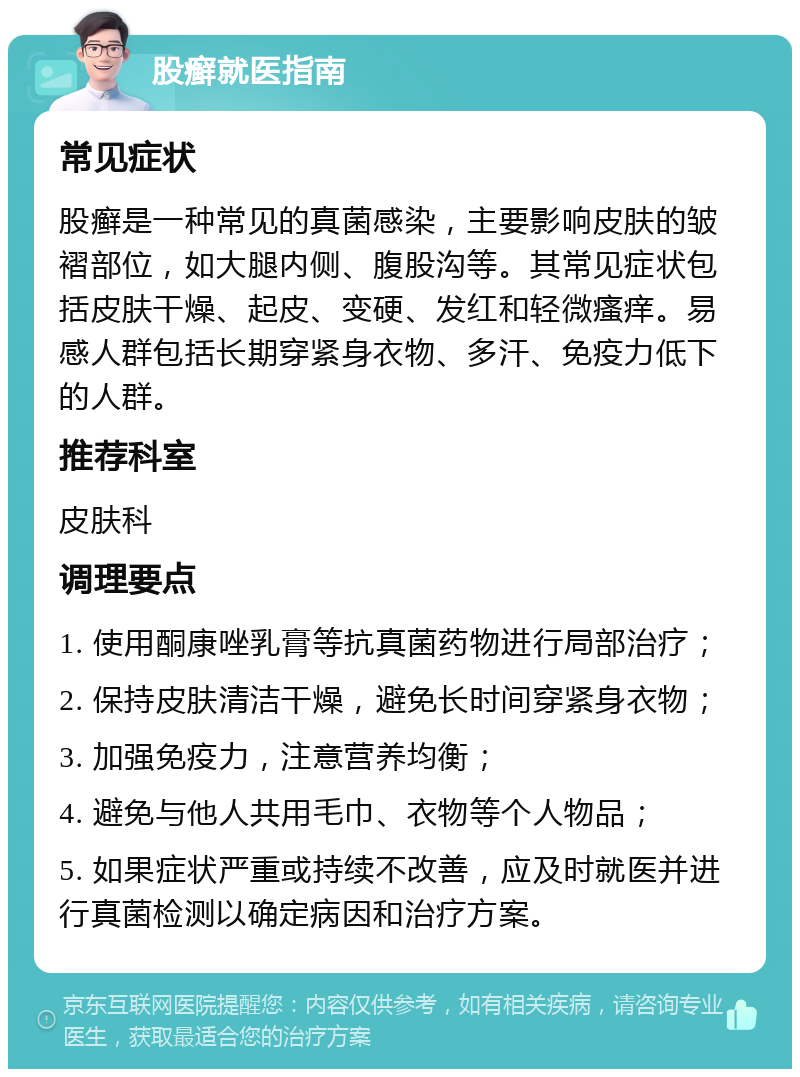 股癣就医指南 常见症状 股癣是一种常见的真菌感染，主要影响皮肤的皱褶部位，如大腿内侧、腹股沟等。其常见症状包括皮肤干燥、起皮、变硬、发红和轻微瘙痒。易感人群包括长期穿紧身衣物、多汗、免疫力低下的人群。 推荐科室 皮肤科 调理要点 1. 使用酮康唑乳膏等抗真菌药物进行局部治疗； 2. 保持皮肤清洁干燥，避免长时间穿紧身衣物； 3. 加强免疫力，注意营养均衡； 4. 避免与他人共用毛巾、衣物等个人物品； 5. 如果症状严重或持续不改善，应及时就医并进行真菌检测以确定病因和治疗方案。