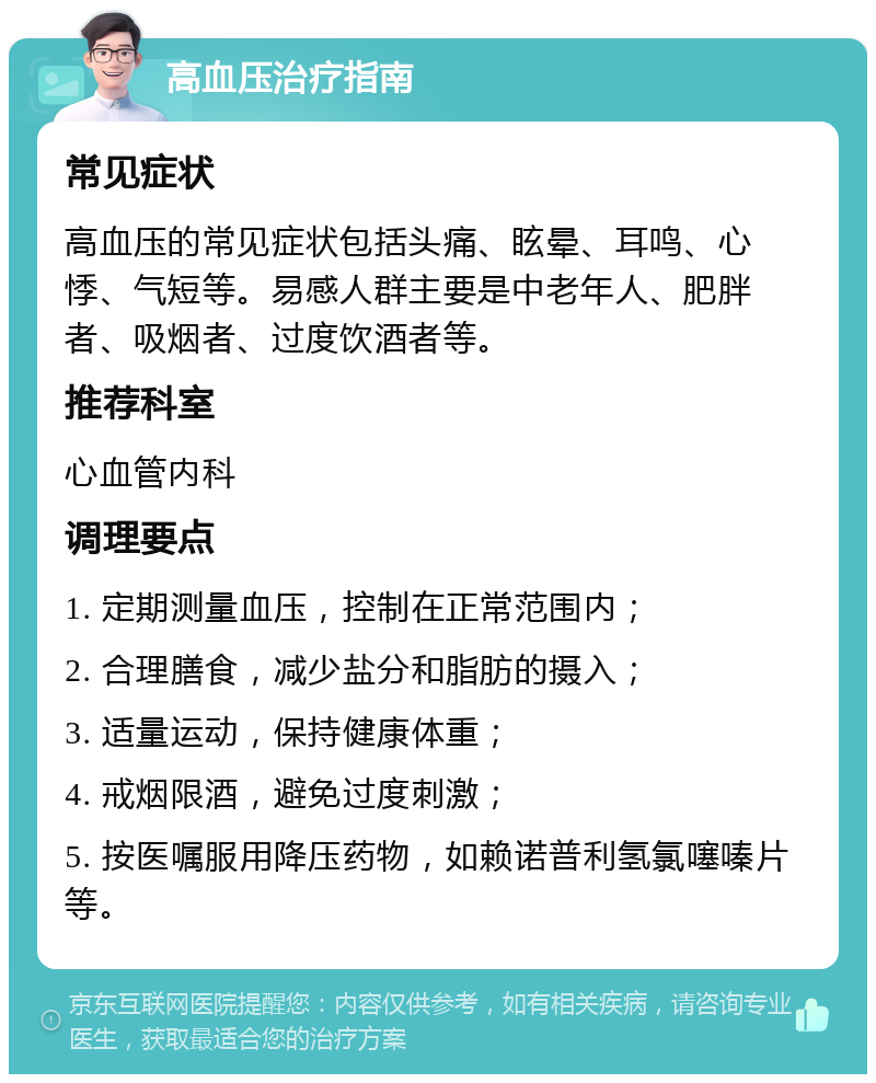 高血压治疗指南 常见症状 高血压的常见症状包括头痛、眩晕、耳鸣、心悸、气短等。易感人群主要是中老年人、肥胖者、吸烟者、过度饮酒者等。 推荐科室 心血管内科 调理要点 1. 定期测量血压，控制在正常范围内； 2. 合理膳食，减少盐分和脂肪的摄入； 3. 适量运动，保持健康体重； 4. 戒烟限酒，避免过度刺激； 5. 按医嘱服用降压药物，如赖诺普利氢氯噻嗪片等。