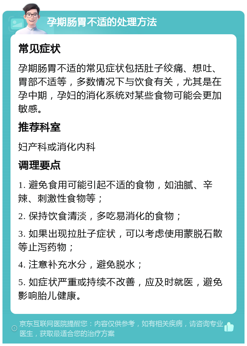 孕期肠胃不适的处理方法 常见症状 孕期肠胃不适的常见症状包括肚子绞痛、想吐、胃部不适等，多数情况下与饮食有关，尤其是在孕中期，孕妇的消化系统对某些食物可能会更加敏感。 推荐科室 妇产科或消化内科 调理要点 1. 避免食用可能引起不适的食物，如油腻、辛辣、刺激性食物等； 2. 保持饮食清淡，多吃易消化的食物； 3. 如果出现拉肚子症状，可以考虑使用蒙脱石散等止泻药物； 4. 注意补充水分，避免脱水； 5. 如症状严重或持续不改善，应及时就医，避免影响胎儿健康。