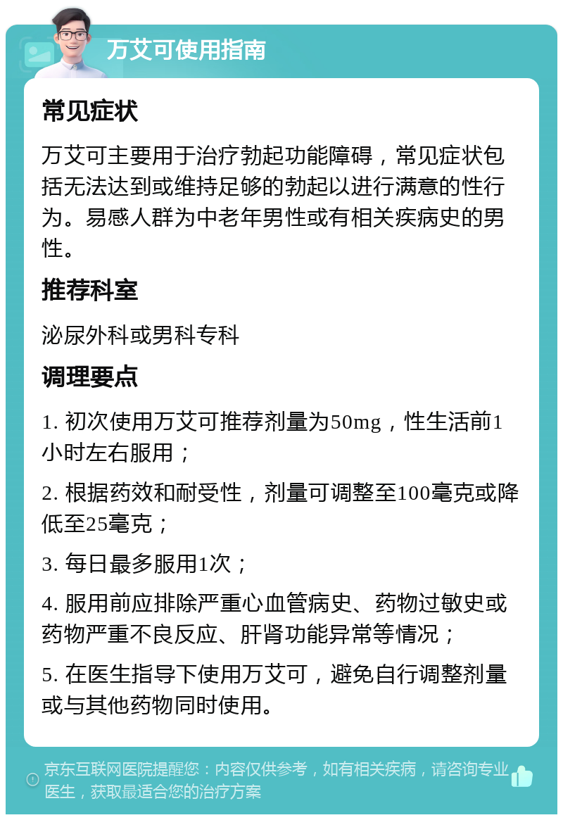 万艾可使用指南 常见症状 万艾可主要用于治疗勃起功能障碍，常见症状包括无法达到或维持足够的勃起以进行满意的性行为。易感人群为中老年男性或有相关疾病史的男性。 推荐科室 泌尿外科或男科专科 调理要点 1. 初次使用万艾可推荐剂量为50mg，性生活前1小时左右服用； 2. 根据药效和耐受性，剂量可调整至100毫克或降低至25毫克； 3. 每日最多服用1次； 4. 服用前应排除严重心血管病史、药物过敏史或药物严重不良反应、肝肾功能异常等情况； 5. 在医生指导下使用万艾可，避免自行调整剂量或与其他药物同时使用。