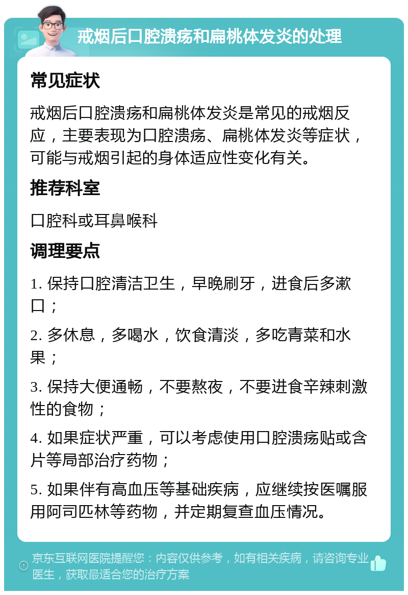 戒烟后口腔溃疡和扁桃体发炎的处理 常见症状 戒烟后口腔溃疡和扁桃体发炎是常见的戒烟反应，主要表现为口腔溃疡、扁桃体发炎等症状，可能与戒烟引起的身体适应性变化有关。 推荐科室 口腔科或耳鼻喉科 调理要点 1. 保持口腔清洁卫生，早晚刷牙，进食后多漱口； 2. 多休息，多喝水，饮食清淡，多吃青菜和水果； 3. 保持大便通畅，不要熬夜，不要进食辛辣刺激性的食物； 4. 如果症状严重，可以考虑使用口腔溃疡贴或含片等局部治疗药物； 5. 如果伴有高血压等基础疾病，应继续按医嘱服用阿司匹林等药物，并定期复查血压情况。