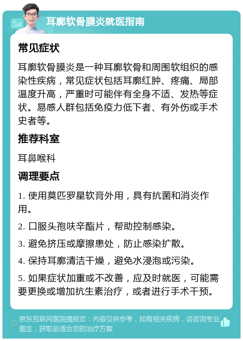 耳廓软骨膜炎就医指南 常见症状 耳廓软骨膜炎是一种耳廓软骨和周围软组织的感染性疾病，常见症状包括耳廓红肿、疼痛、局部温度升高，严重时可能伴有全身不适、发热等症状。易感人群包括免疫力低下者、有外伤或手术史者等。 推荐科室 耳鼻喉科 调理要点 1. 使用莫匹罗星软膏外用，具有抗菌和消炎作用。 2. 口服头孢呋辛酯片，帮助控制感染。 3. 避免挤压或摩擦患处，防止感染扩散。 4. 保持耳廓清洁干燥，避免水浸泡或污染。 5. 如果症状加重或不改善，应及时就医，可能需要更换或增加抗生素治疗，或者进行手术干预。