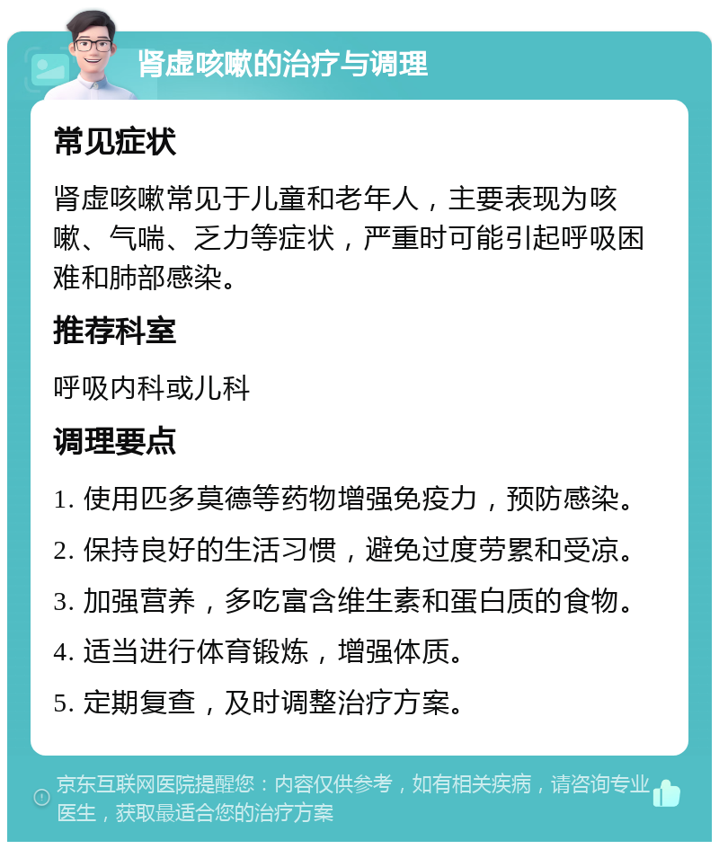 肾虚咳嗽的治疗与调理 常见症状 肾虚咳嗽常见于儿童和老年人，主要表现为咳嗽、气喘、乏力等症状，严重时可能引起呼吸困难和肺部感染。 推荐科室 呼吸内科或儿科 调理要点 1. 使用匹多莫德等药物增强免疫力，预防感染。 2. 保持良好的生活习惯，避免过度劳累和受凉。 3. 加强营养，多吃富含维生素和蛋白质的食物。 4. 适当进行体育锻炼，增强体质。 5. 定期复查，及时调整治疗方案。