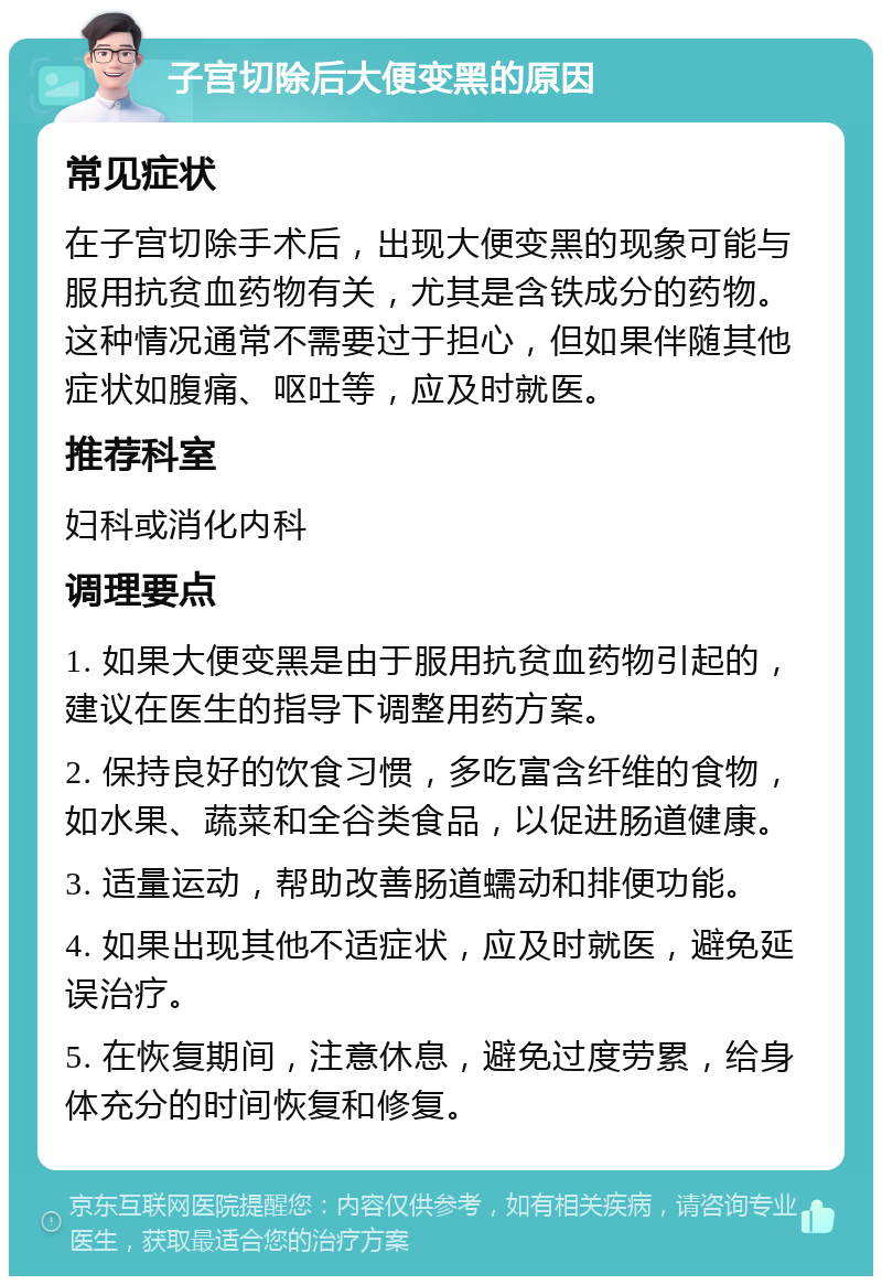 子宫切除后大便变黑的原因 常见症状 在子宫切除手术后，出现大便变黑的现象可能与服用抗贫血药物有关，尤其是含铁成分的药物。这种情况通常不需要过于担心，但如果伴随其他症状如腹痛、呕吐等，应及时就医。 推荐科室 妇科或消化内科 调理要点 1. 如果大便变黑是由于服用抗贫血药物引起的，建议在医生的指导下调整用药方案。 2. 保持良好的饮食习惯，多吃富含纤维的食物，如水果、蔬菜和全谷类食品，以促进肠道健康。 3. 适量运动，帮助改善肠道蠕动和排便功能。 4. 如果出现其他不适症状，应及时就医，避免延误治疗。 5. 在恢复期间，注意休息，避免过度劳累，给身体充分的时间恢复和修复。