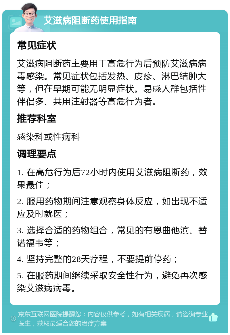 艾滋病阻断药使用指南 常见症状 艾滋病阻断药主要用于高危行为后预防艾滋病病毒感染。常见症状包括发热、皮疹、淋巴结肿大等，但在早期可能无明显症状。易感人群包括性伴侣多、共用注射器等高危行为者。 推荐科室 感染科或性病科 调理要点 1. 在高危行为后72小时内使用艾滋病阻断药，效果最佳； 2. 服用药物期间注意观察身体反应，如出现不适应及时就医； 3. 选择合适的药物组合，常见的有恩曲他滨、替诺福韦等； 4. 坚持完整的28天疗程，不要提前停药； 5. 在服药期间继续采取安全性行为，避免再次感染艾滋病病毒。