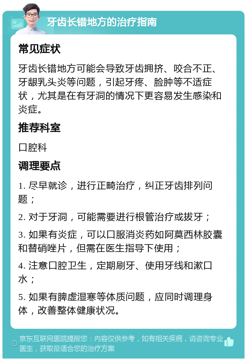 牙齿长错地方的治疗指南 常见症状 牙齿长错地方可能会导致牙齿拥挤、咬合不正、牙龈乳头炎等问题，引起牙疼、脸肿等不适症状，尤其是在有牙洞的情况下更容易发生感染和炎症。 推荐科室 口腔科 调理要点 1. 尽早就诊，进行正畸治疗，纠正牙齿排列问题； 2. 对于牙洞，可能需要进行根管治疗或拔牙； 3. 如果有炎症，可以口服消炎药如阿莫西林胶囊和替硝唑片，但需在医生指导下使用； 4. 注意口腔卫生，定期刷牙、使用牙线和漱口水； 5. 如果有脾虚湿寒等体质问题，应同时调理身体，改善整体健康状况。