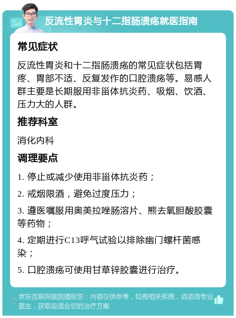 反流性胃炎与十二指肠溃疡就医指南 常见症状 反流性胃炎和十二指肠溃疡的常见症状包括胃疼、胃部不适、反复发作的口腔溃疡等。易感人群主要是长期服用非甾体抗炎药、吸烟、饮酒、压力大的人群。 推荐科室 消化内科 调理要点 1. 停止或减少使用非甾体抗炎药； 2. 戒烟限酒，避免过度压力； 3. 遵医嘱服用奥美拉唑肠溶片、熊去氧胆酸胶囊等药物； 4. 定期进行C13呼气试验以排除幽门螺杆菌感染； 5. 口腔溃疡可使用甘草锌胶囊进行治疗。