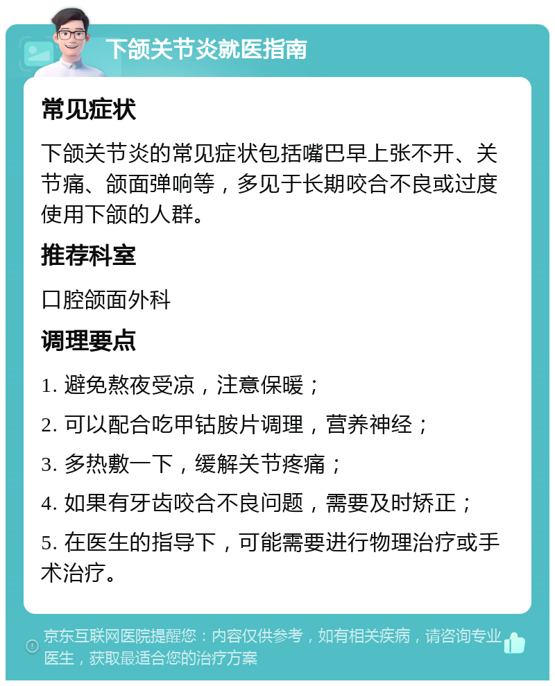 下颌关节炎就医指南 常见症状 下颌关节炎的常见症状包括嘴巴早上张不开、关节痛、颌面弹响等，多见于长期咬合不良或过度使用下颌的人群。 推荐科室 口腔颌面外科 调理要点 1. 避免熬夜受凉，注意保暖； 2. 可以配合吃甲钴胺片调理，营养神经； 3. 多热敷一下，缓解关节疼痛； 4. 如果有牙齿咬合不良问题，需要及时矫正； 5. 在医生的指导下，可能需要进行物理治疗或手术治疗。