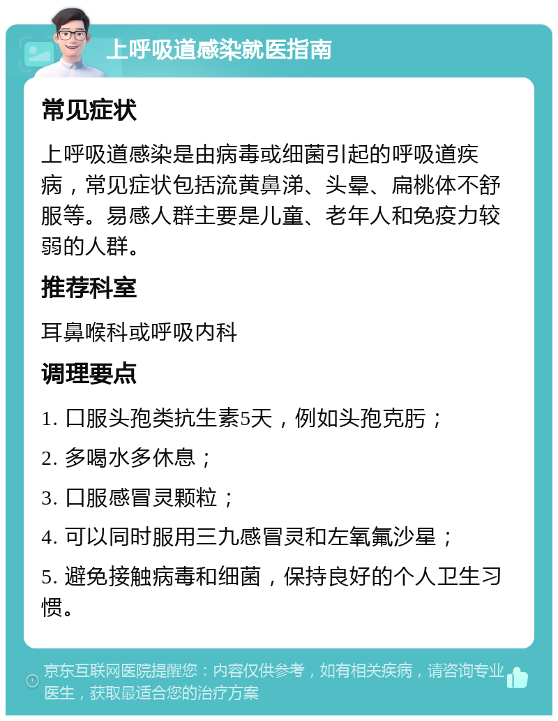 上呼吸道感染就医指南 常见症状 上呼吸道感染是由病毒或细菌引起的呼吸道疾病，常见症状包括流黄鼻涕、头晕、扁桃体不舒服等。易感人群主要是儿童、老年人和免疫力较弱的人群。 推荐科室 耳鼻喉科或呼吸内科 调理要点 1. 口服头孢类抗生素5天，例如头孢克肟； 2. 多喝水多休息； 3. 口服感冒灵颗粒； 4. 可以同时服用三九感冒灵和左氧氟沙星； 5. 避免接触病毒和细菌，保持良好的个人卫生习惯。