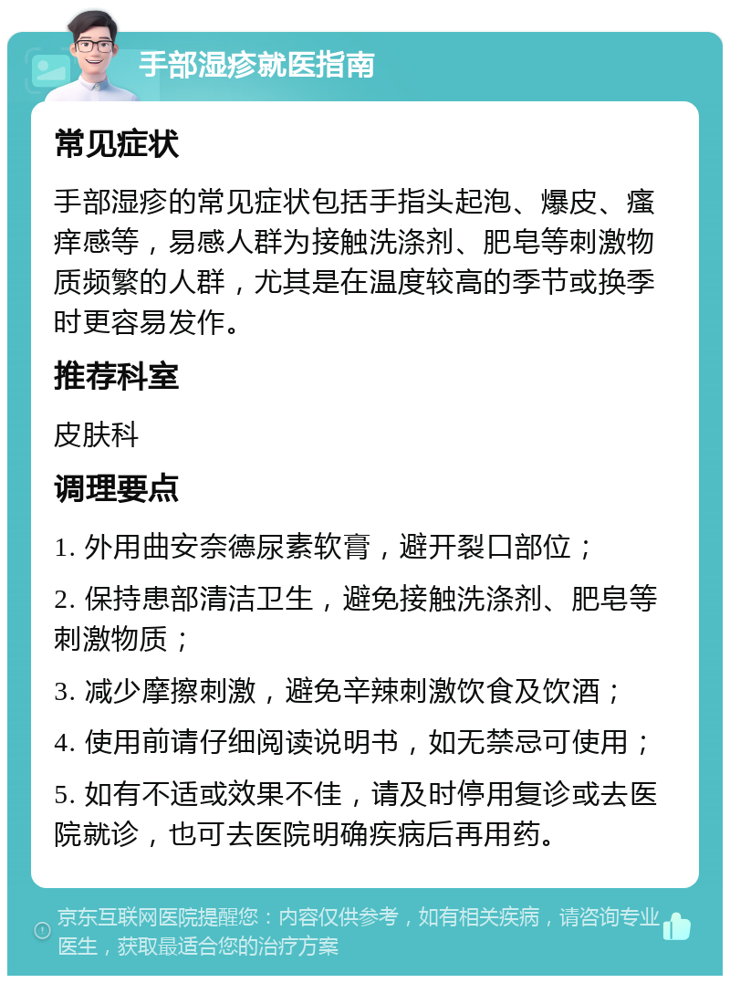 手部湿疹就医指南 常见症状 手部湿疹的常见症状包括手指头起泡、爆皮、瘙痒感等，易感人群为接触洗涤剂、肥皂等刺激物质频繁的人群，尤其是在温度较高的季节或换季时更容易发作。 推荐科室 皮肤科 调理要点 1. 外用曲安奈德尿素软膏，避开裂口部位； 2. 保持患部清洁卫生，避免接触洗涤剂、肥皂等刺激物质； 3. 减少摩擦刺激，避免辛辣刺激饮食及饮酒； 4. 使用前请仔细阅读说明书，如无禁忌可使用； 5. 如有不适或效果不佳，请及时停用复诊或去医院就诊，也可去医院明确疾病后再用药。