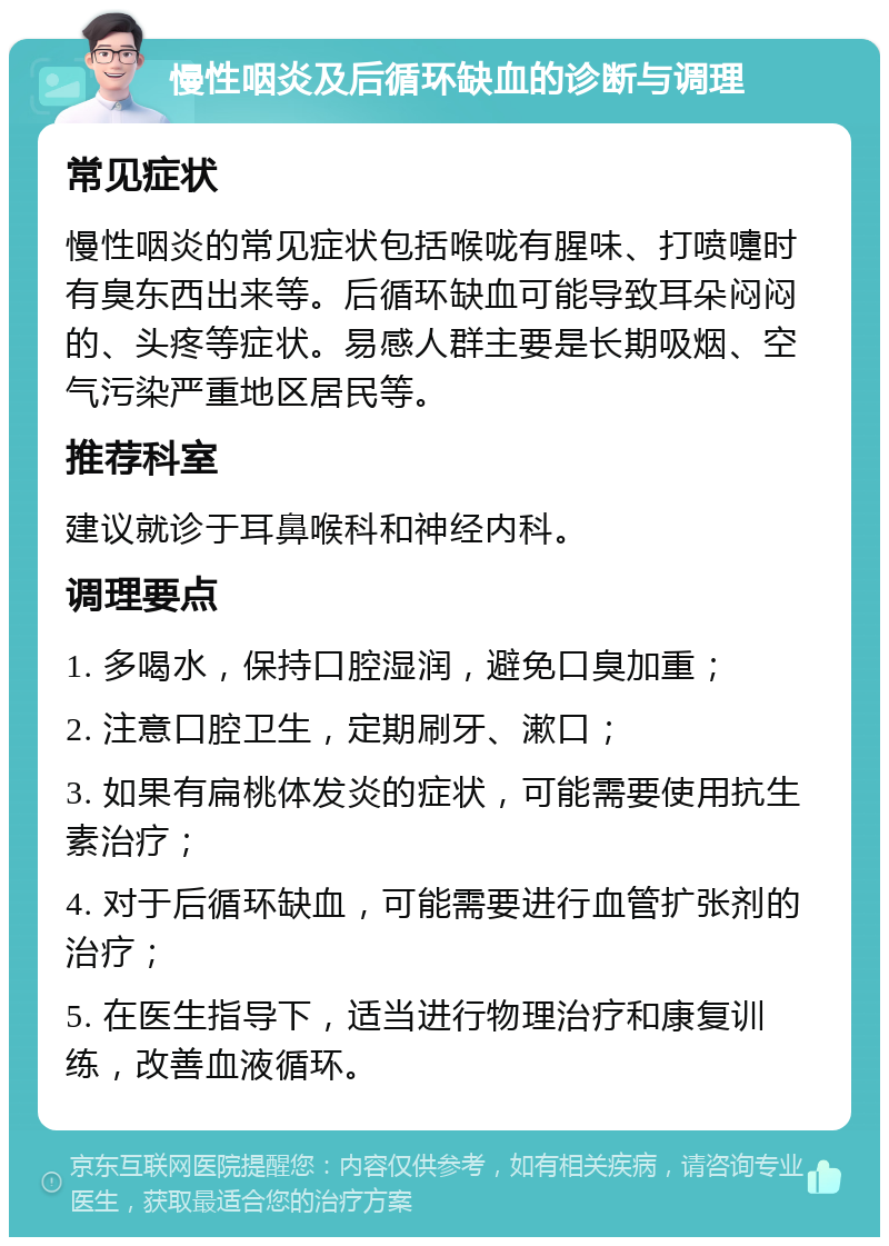 慢性咽炎及后循环缺血的诊断与调理 常见症状 慢性咽炎的常见症状包括喉咙有腥味、打喷嚏时有臭东西出来等。后循环缺血可能导致耳朵闷闷的、头疼等症状。易感人群主要是长期吸烟、空气污染严重地区居民等。 推荐科室 建议就诊于耳鼻喉科和神经内科。 调理要点 1. 多喝水，保持口腔湿润，避免口臭加重； 2. 注意口腔卫生，定期刷牙、漱口； 3. 如果有扁桃体发炎的症状，可能需要使用抗生素治疗； 4. 对于后循环缺血，可能需要进行血管扩张剂的治疗； 5. 在医生指导下，适当进行物理治疗和康复训练，改善血液循环。