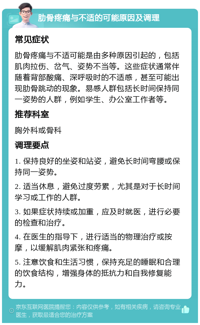 肋骨疼痛与不适的可能原因及调理 常见症状 肋骨疼痛与不适可能是由多种原因引起的，包括肌肉拉伤、岔气、姿势不当等。这些症状通常伴随着背部酸痛、深呼吸时的不适感，甚至可能出现肋骨跳动的现象。易感人群包括长时间保持同一姿势的人群，例如学生、办公室工作者等。 推荐科室 胸外科或骨科 调理要点 1. 保持良好的坐姿和站姿，避免长时间弯腰或保持同一姿势。 2. 适当休息，避免过度劳累，尤其是对于长时间学习或工作的人群。 3. 如果症状持续或加重，应及时就医，进行必要的检查和治疗。 4. 在医生的指导下，进行适当的物理治疗或按摩，以缓解肌肉紧张和疼痛。 5. 注意饮食和生活习惯，保持充足的睡眠和合理的饮食结构，增强身体的抵抗力和自我修复能力。