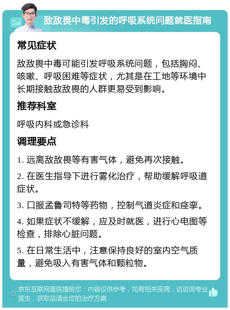 敌敌畏中毒引发的呼吸系统问题就医指南 常见症状 敌敌畏中毒可能引发呼吸系统问题，包括胸闷、咳嗽、呼吸困难等症状，尤其是在工地等环境中长期接触敌敌畏的人群更易受到影响。 推荐科室 呼吸内科或急诊科 调理要点 1. 远离敌敌畏等有害气体，避免再次接触。 2. 在医生指导下进行雾化治疗，帮助缓解呼吸道症状。 3. 口服孟鲁司特等药物，控制气道炎症和痉挛。 4. 如果症状不缓解，应及时就医，进行心电图等检查，排除心脏问题。 5. 在日常生活中，注意保持良好的室内空气质量，避免吸入有害气体和颗粒物。