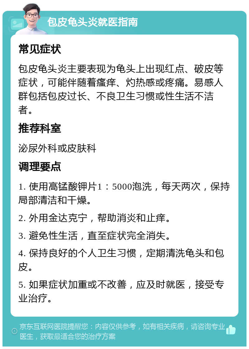 包皮龟头炎就医指南 常见症状 包皮龟头炎主要表现为龟头上出现红点、破皮等症状，可能伴随着瘙痒、灼热感或疼痛。易感人群包括包皮过长、不良卫生习惯或性生活不洁者。 推荐科室 泌尿外科或皮肤科 调理要点 1. 使用高锰酸钾片1：5000泡洗，每天两次，保持局部清洁和干燥。 2. 外用金达克宁，帮助消炎和止痒。 3. 避免性生活，直至症状完全消失。 4. 保持良好的个人卫生习惯，定期清洗龟头和包皮。 5. 如果症状加重或不改善，应及时就医，接受专业治疗。