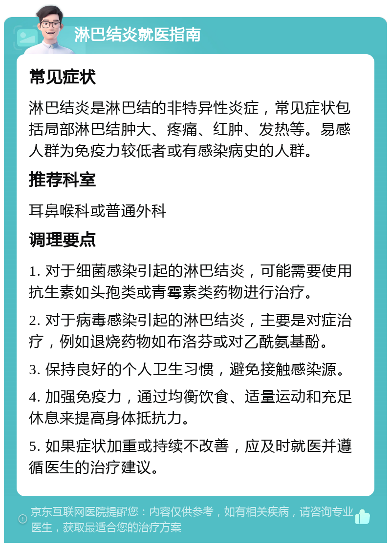 淋巴结炎就医指南 常见症状 淋巴结炎是淋巴结的非特异性炎症，常见症状包括局部淋巴结肿大、疼痛、红肿、发热等。易感人群为免疫力较低者或有感染病史的人群。 推荐科室 耳鼻喉科或普通外科 调理要点 1. 对于细菌感染引起的淋巴结炎，可能需要使用抗生素如头孢类或青霉素类药物进行治疗。 2. 对于病毒感染引起的淋巴结炎，主要是对症治疗，例如退烧药物如布洛芬或对乙酰氨基酚。 3. 保持良好的个人卫生习惯，避免接触感染源。 4. 加强免疫力，通过均衡饮食、适量运动和充足休息来提高身体抵抗力。 5. 如果症状加重或持续不改善，应及时就医并遵循医生的治疗建议。