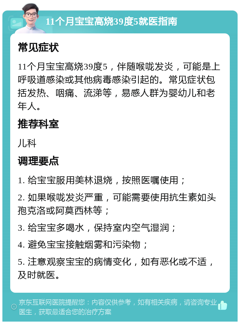 11个月宝宝高烧39度5就医指南 常见症状 11个月宝宝高烧39度5，伴随喉咙发炎，可能是上呼吸道感染或其他病毒感染引起的。常见症状包括发热、咽痛、流涕等，易感人群为婴幼儿和老年人。 推荐科室 儿科 调理要点 1. 给宝宝服用美林退烧，按照医嘱使用； 2. 如果喉咙发炎严重，可能需要使用抗生素如头孢克洛或阿莫西林等； 3. 给宝宝多喝水，保持室内空气湿润； 4. 避免宝宝接触烟雾和污染物； 5. 注意观察宝宝的病情变化，如有恶化或不适，及时就医。