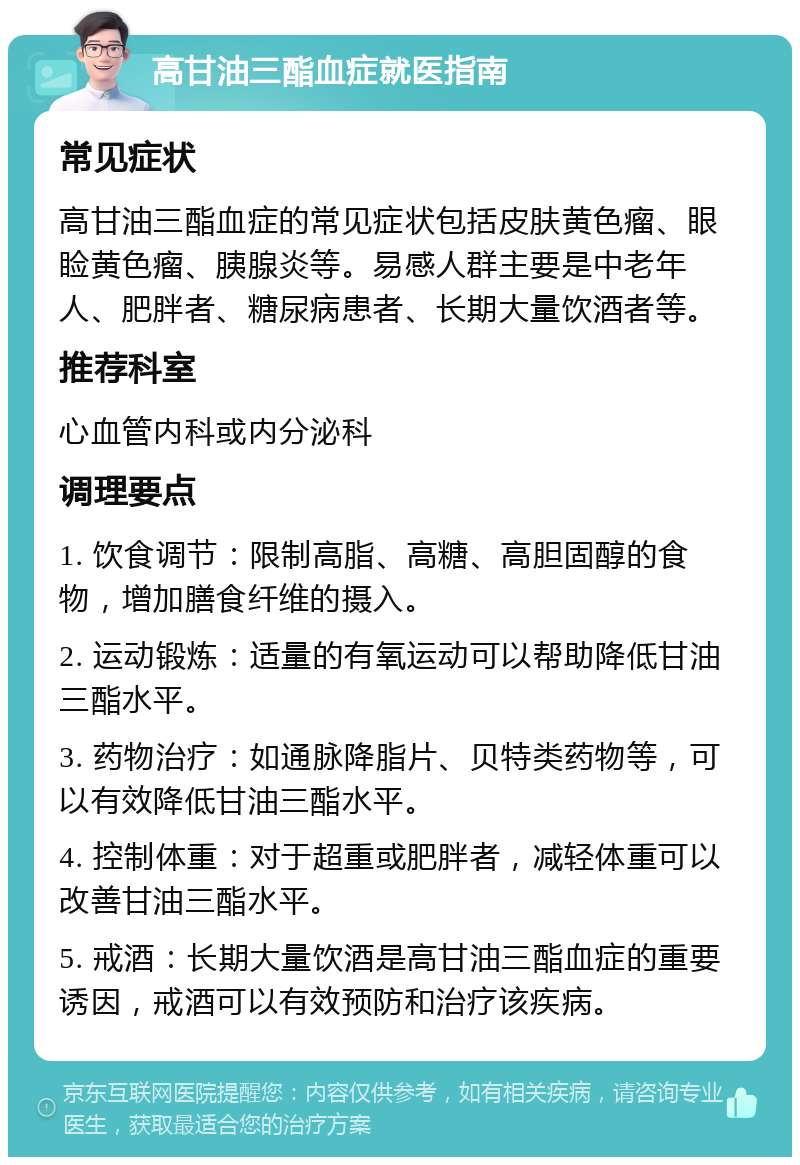 高甘油三酯血症就医指南 常见症状 高甘油三酯血症的常见症状包括皮肤黄色瘤、眼睑黄色瘤、胰腺炎等。易感人群主要是中老年人、肥胖者、糖尿病患者、长期大量饮酒者等。 推荐科室 心血管内科或内分泌科 调理要点 1. 饮食调节：限制高脂、高糖、高胆固醇的食物，增加膳食纤维的摄入。 2. 运动锻炼：适量的有氧运动可以帮助降低甘油三酯水平。 3. 药物治疗：如通脉降脂片、贝特类药物等，可以有效降低甘油三酯水平。 4. 控制体重：对于超重或肥胖者，减轻体重可以改善甘油三酯水平。 5. 戒酒：长期大量饮酒是高甘油三酯血症的重要诱因，戒酒可以有效预防和治疗该疾病。